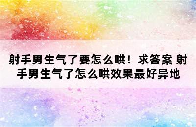 射手男生气了要怎么哄！求答案 射手男生气了怎么哄效果最好异地